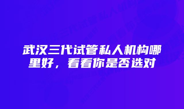 武汉三代试管私人机构哪里好,看看你是否选对