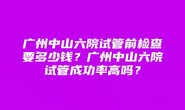 广州中山六院试管前检查要多少钱?广州中山六院试管成功率高吗?