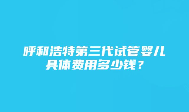 呼和浩特第三代试管婴儿具体费用多少钱?