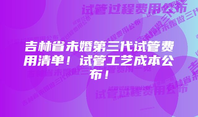吉林省未婚第三代试管费用清单!试管工艺成本公布!