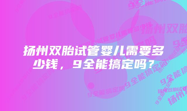 扬州双胎试管婴儿需要多少钱,9全能搞定吗?