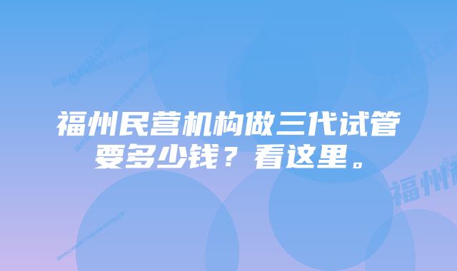 福州民营机构做三代试管要多少钱?看这里。