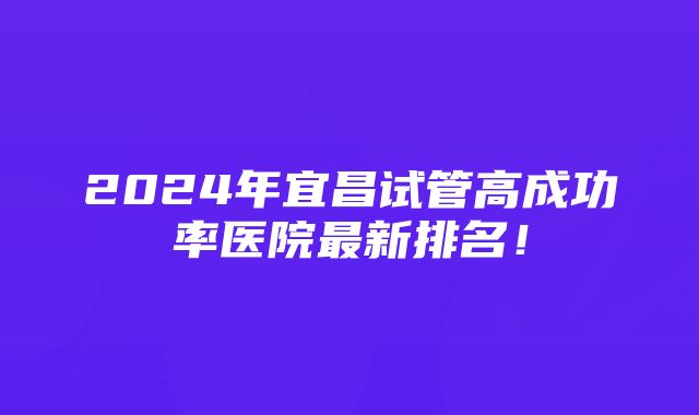 2024年宜昌试管高成功率医院最新排名！