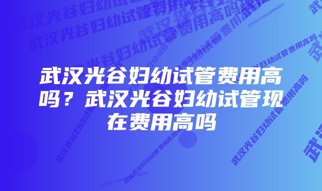 武汉光谷妇幼试管费用高吗?武汉光谷妇幼试管现在费用高吗