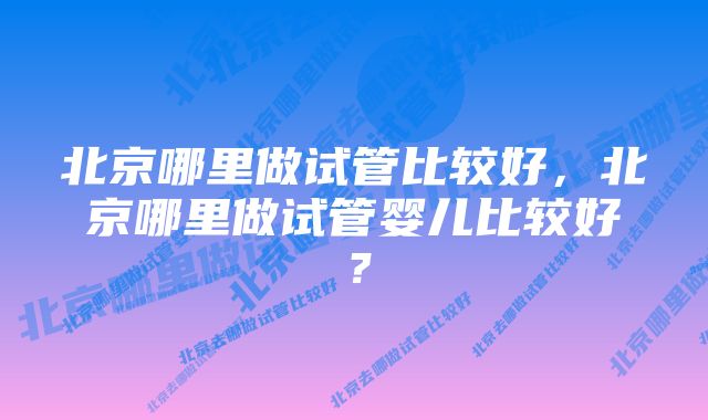 北京哪里做试管比较好,北京哪里做试管婴儿比较好?