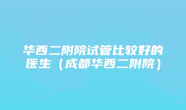 华西二附院试管比较好的医生(成都华西二附院)