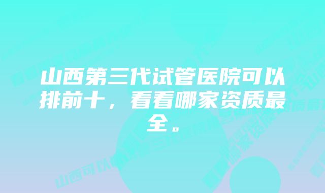 山西第三代试管医院可以排前十,看看哪家资质最全。