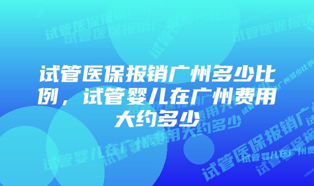 试管医保报销广州多少比例,试管婴儿在广州费用大约多少