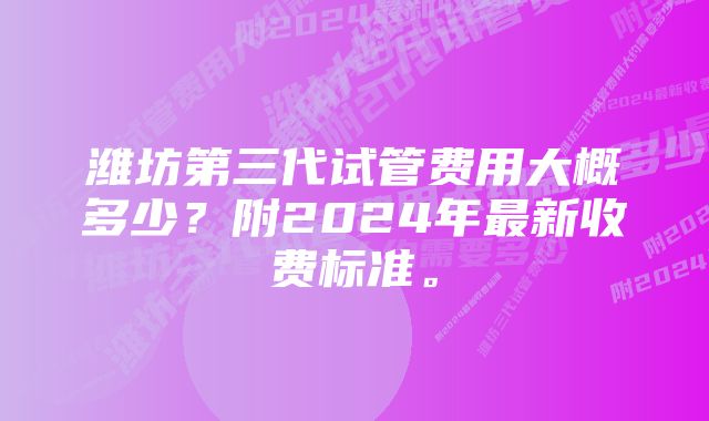 潍坊第三代试管费用大概多少?附2024年最新收费标准。