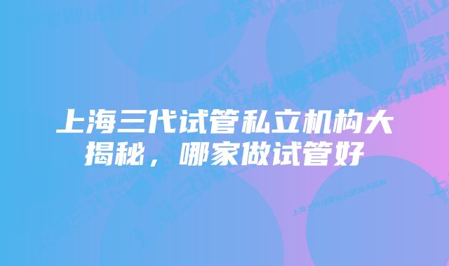 上海三代试管私立机构大揭秘,哪家做试管好