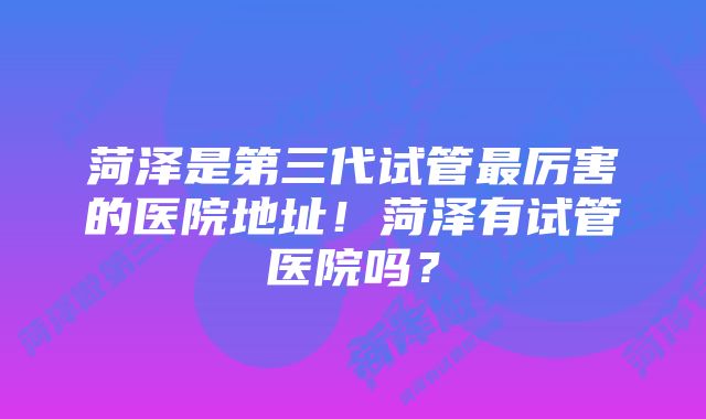 菏泽是第三代试管最厉害的医院地址!菏泽有试管医院吗?