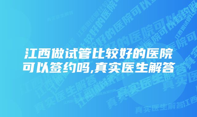 江西做试管比较好的医院可以签约吗,真实医生解答