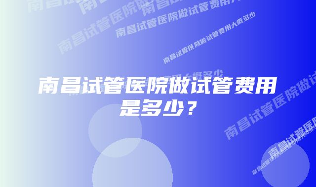 南昌试管医院做试管费用是多少?