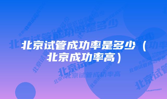 北京试管成功率是多少(北京成功率高)