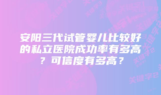 安阳三代试管婴儿比较好的私立医院成功率有多高?可信度有多高?