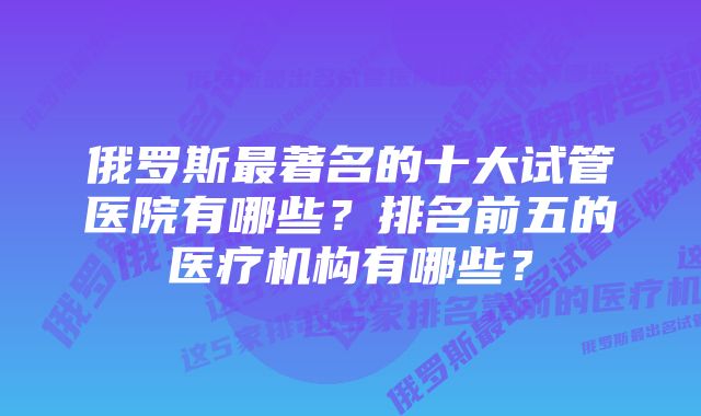 俄罗斯最著名的十大试管医院有哪些?排名前五的医疗机构有哪些?