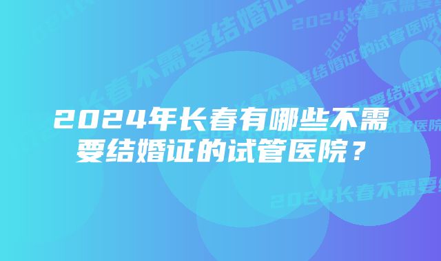 2024年长春有哪些不需要结婚证的试管医院?