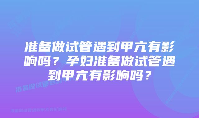 准备做试管遇到甲亢有影响吗?孕妇准备做试管遇到甲亢有影响吗?