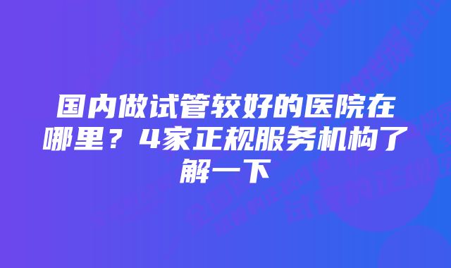 国内做试管较好的医院在哪里?4家正规服务机构了解一下