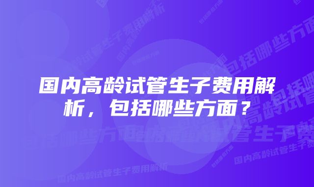 国内高龄试管生子费用解析,包括哪些方面?
