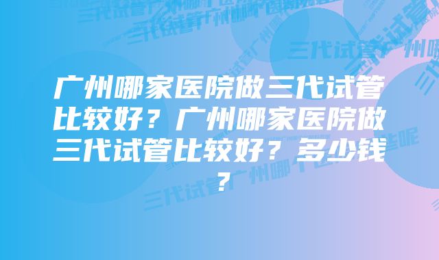 广州哪家医院做三代试管比较好?广州哪家医院做三代试管比较好?多少钱?
