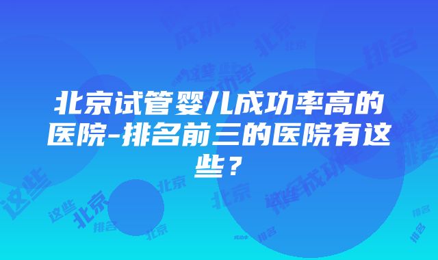 北京试管婴儿成功率高的医院-排名前三的医院有这些?