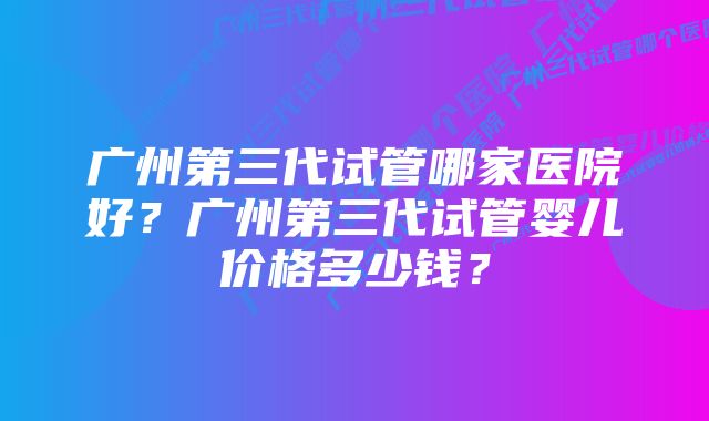 广州第三代试管哪家医院好?广州第三代试管婴儿价格多少钱?