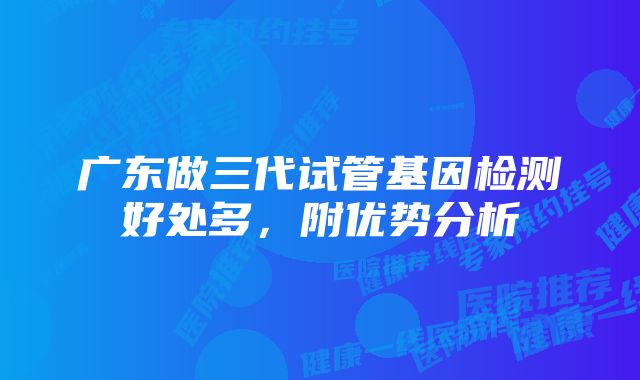 广东做三代试管基因检测好处多,附优势分析