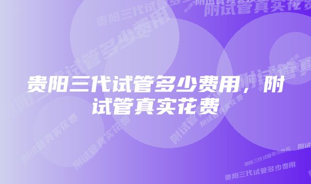 贵阳三代试管多少费用,附试管真实花费