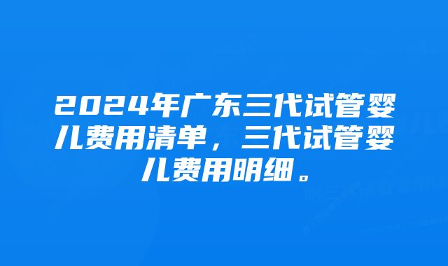 2024年广东三代试管婴儿费用清单,三代试管婴儿费用明细。