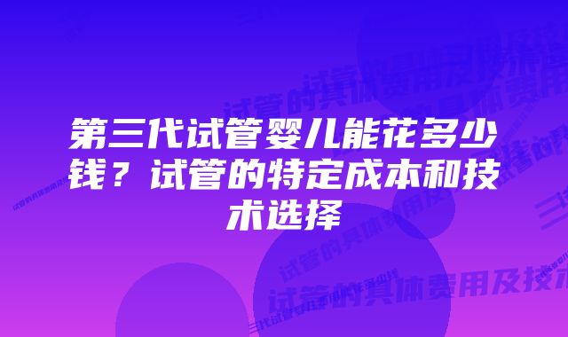 第三代试管婴儿能花多少钱?试管的特定成本和技术选择