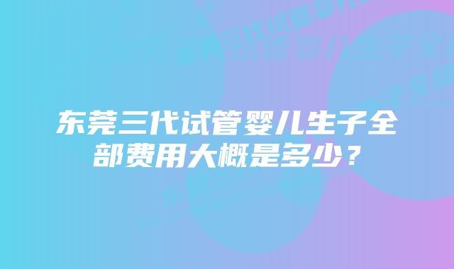 东莞三代试管婴儿生子全部费用大概是多少?