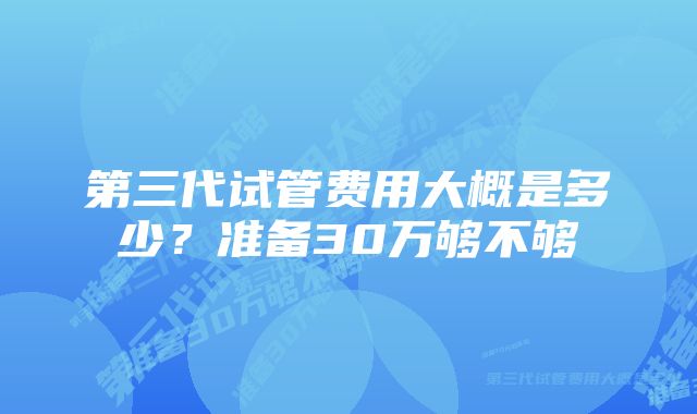 第三代试管费用大概是多少?准备30万够不够