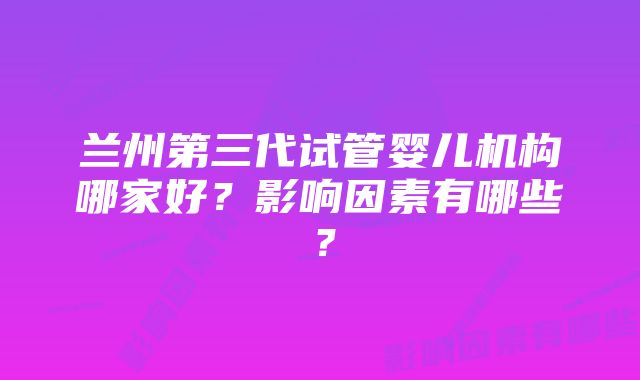 兰州第三代试管婴儿机构哪家好?影响因素有哪些?