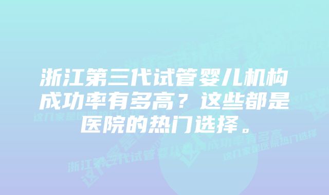 浙江第三代试管婴儿机构成功率有多高?这些都是医院的热门选择。