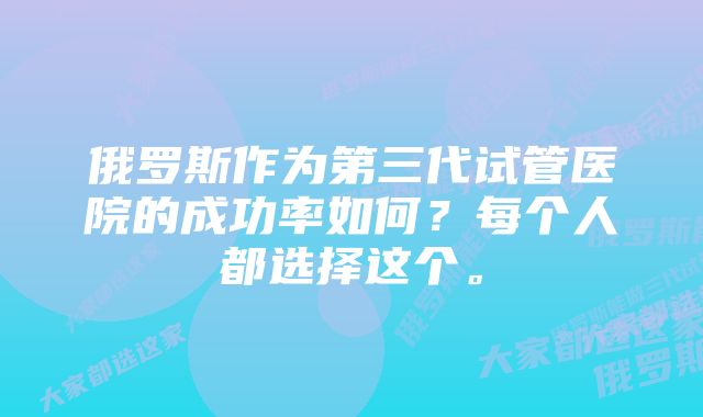 俄罗斯作为第三代试管医院的成功率如何?每个人都选择这个。