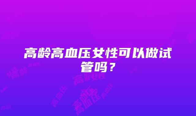 高龄高血压女性可以做试管吗?