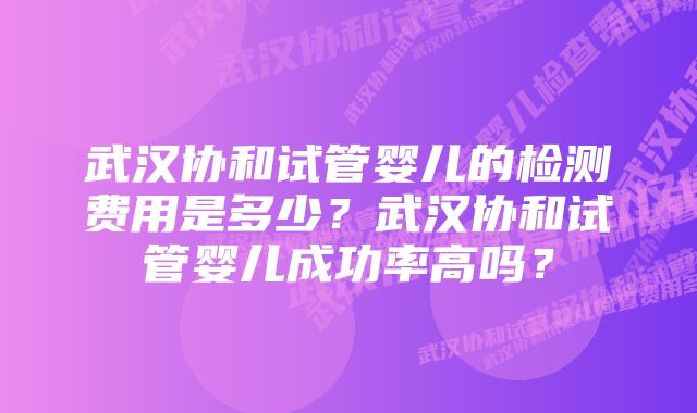 武汉协和试管婴儿的检测费用是多少?武汉协和试管婴儿成功率高吗?