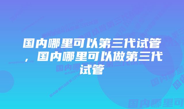 国内哪里可以第三代试管,国内哪里可以做第三代试管