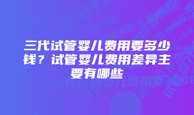 三代试管婴儿费用要多少钱?试管婴儿费用差异主要有哪些