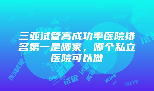三亚试管高成功率医院排名第一是哪家,哪个私立医院可以做