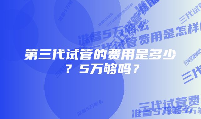 第三代试管的费用是多少?5万够吗?