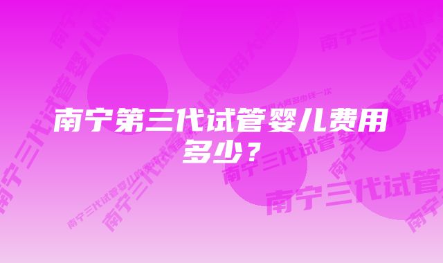 南宁第三代试管婴儿费用多少?