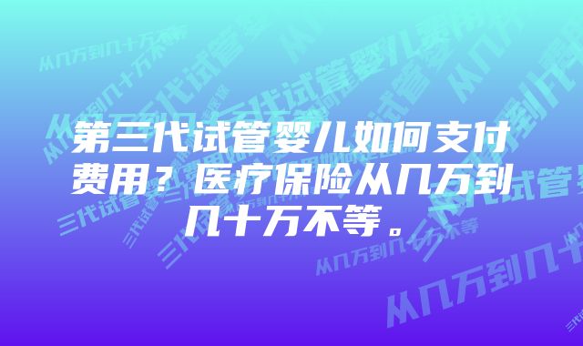 第三代试管婴儿如何支付费用?医疗保险从几万到几十万不等。