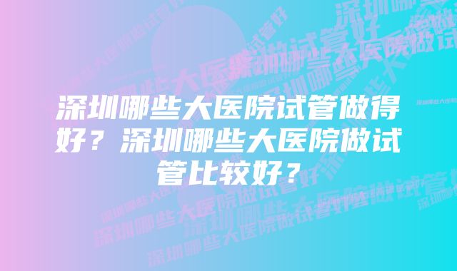 深圳哪些大医院试管做得好?深圳哪些大医院做试管比较好?