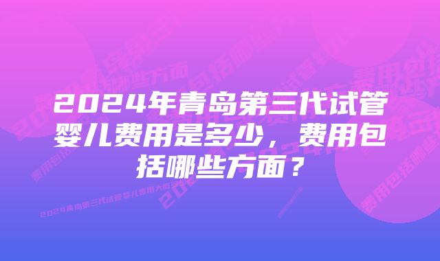 2024年青岛第三代试管婴儿费用是多少,费用包括哪些方面?