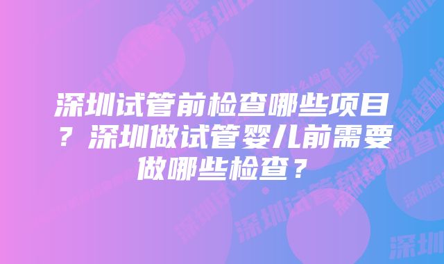 深圳试管前检查哪些项目?深圳做试管婴儿前需要做哪些检查?