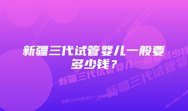 新疆三代试管婴儿一般要多少钱?