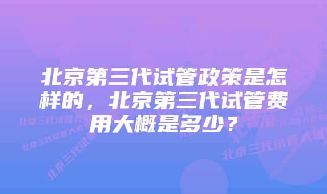 北京第三代试管政策是怎样的,北京第三代试管费用大概是多少?