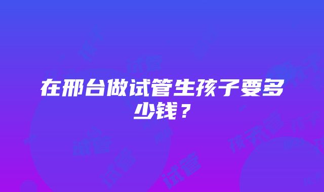 在邢台做试管生孩子要多少钱?